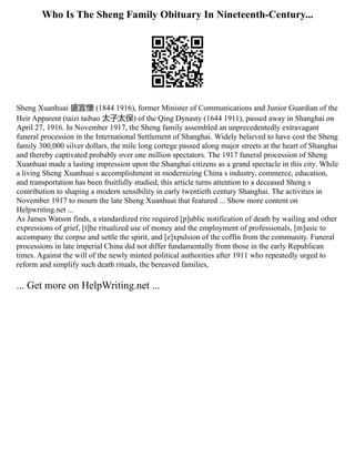 Who Is The Sheng Family Obituary In Nineteenth-Century...
Sheng Xuanhuai 盛宣懷 (1844 1916), former Minister of Communications and Junior Guardian of the
Heir Apparent (taizi taibao 太子太保) of the Qing Dynasty (1644 1911), passed away in Shanghai on
April 27, 1916. In November 1917, the Sheng family assembled an unprecedentedly extravagant
funeral procession in the International Settlement of Shanghai. Widely believed to have cost the Sheng
family 300,000 silver dollars, the mile long cortege passed along major streets at the heart of Shanghai
and thereby captivated probably over one million spectators. The 1917 funeral procession of Sheng
Xuanhuai made a lasting impression upon the Shanghai citizens as a grand spectacle in this city. While
a living Sheng Xuanhuai s accomplishment in modernizing China s industry, commerce, education,
and transportation has been fruitfully studied, this article turns attention to a deceased Sheng s
contribution to shaping a modern sensibility in early twentieth century Shanghai. The activities in
November 1917 to mourn the late Sheng Xuanhuai that featured ... Show more content on
Helpwriting.net ...
As James Watson finds, a standardized rite required [p]ublic notification of death by wailing and other
expressions of grief, [t]he ritualized use of money and the employment of professionals, [m]usic to
accompany the corpse and settle the spirit, and [e]xpulsion of the coffin from the community. Funeral
processions in late imperial China did not differ fundamentally from those in the early Republican
times. Against the will of the newly minted political authorities after 1911 who repeatedly urged to
reform and simplify such death rituals, the bereaved families,
... Get more on HelpWriting.net ...
 