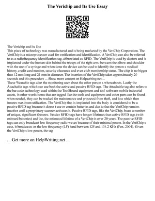 The Verichip and Its Use Essay
The Verichip and Its Use
This piece of technology was manufactured and is being marketed by the VeriChip Corporation. The
VeriChip is a microprocessor used for verification and identification. A VeriChip can also be referred
to as a radiofrequency identification tag, abbreviated as RFID. The VeriChip is used by doctors and is
implanted under the human skin behind the triceps of the right arm, between the elbow and shoulder
with the use of a syringe and when done the device can be used to identify the person s medical
history, credit card number, security clearance and even club membership status. The chip is no bigger
than 12 mm long and 21 mm in diameter. The insertion of the VeriChip takes approximately 20
seconds and this procedure ... Show more content on Helpwriting.net ...
These Wearable tags alert the monitoring user about the other person s whereabouts. Lastly the
Attachable tags which can use both the active and passive RFID tags. The Attachable tag also refers to
the bar code technology used within the ToolHound equipment and tool software mobile industrial
assets, in other words items that are tagged like the tools and equipment and other parts can be found
when needed, they can be tracked for maintenance and protected from theft, and loss which then
insures maximum utilization. The VeriChip that is implanted into the body is considered to be a
passive RFID tag because it doesn t use or contain batteries and due to that the VeriChip remains
inactive until a proprietary scanner activates it. Passive RFID tags, like the VeriChip, boast a number
of unique, significant features. Passive RFID tags have longer lifetimes than active RFID tags (with
onboard batteries) and the, the estimated lifetime of a VeriChip is over 20 years. The passive RFID
tags can only broadcast low frequency radio waves because of their minimal power. In the VeriChip s
case, it broadcasts on the low frequency (LF) band between 125 and 134.2 KHz (Fox, 2004). Given
the VeriChip s low power, the tag
... Get more on HelpWriting.net ...
 