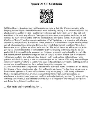 Speech On Self Confidence
Self Confidence... Something every girl lacks at some point in their life. When we see other girls
laughing and smiling and dressed in the cutest outfit and totally rocking it, we automatically think bad
about ourselves and how we don t like the way we look or feel. But we don t always deal with self
confidence in the same way others do. Some put more makeup on, some put fancier clothes on, and
some do the exact opposite of that and wear no makeup and only comfy clothes. What really is Self
Confidence? In the Urban Dictionary the definition of Self Confidence is to be content with who you
are mentally and physically. Studies have shown, the level of self confidence that you have in yourself
can tell others many things about you. But how do we really build our self confidence? How do we
become that perfect girl that we all see and want to be? The truth is, is that we will never ever be the
girl we see across the room that is surrounded by everyone laughing and looking like she has the
perfect life. It is impossible to be someone else. Of course, you could maybe dress like her, talk like
her, and maybe even do the same things she does on a day to day basis like her. But, in the end that
will get you nowhere. You will realize that it doesn t really work and you still aren t happy with
yourself, and that is because you tried to be someone you are not. Instead of focusing on something or
someone we can t be, we have to learn how to focus on being the person we can be and the person we
are and how to modify ourselves for us and not for anything or anyone else.
So, how do we really build this personal self confidence that we all want? The truth is, it s not an easy
fix. It is one of those situations that take effort and time to see change. The first thing we are going to
look at is our appearance. For this self confidence study we are going to call it beauty self esteem .
Studies have proven that when a women wears clothing that they personally pick out and are
comfortable in, they feel more happy and confident and ready for the day to come. Try to start picking
out things that you like, it doesn t matter what the style is as long as you like what you have picked
out. Today, the style is self confidence and
... Get more on HelpWriting.net ...
 