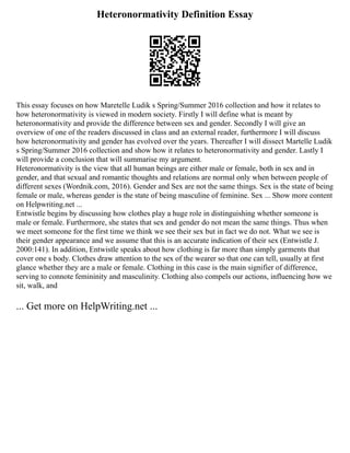 Heteronormativity Definition Essay
This essay focuses on how Maretelle Ludik s Spring/Summer 2016 collection and how it relates to
how heteronormativity is viewed in modern society. Firstly I will define what is meant by
heteronormativity and provide the difference between sex and gender. Secondly I will give an
overview of one of the readers discussed in class and an external reader, furthermore I will discuss
how heteronormativity and gender has evolved over the years. Thereafter I will dissect Martelle Ludik
s Spring/Summer 2016 collection and show how it relates to heteronormativity and gender. Lastly I
will provide a conclusion that will summarise my argument.
Heteronormativity is the view that all human beings are either male or female, both in sex and in
gender, and that sexual and romantic thoughts and relations are normal only when between people of
different sexes (Wordnik.com, 2016). Gender and Sex are not the same things. Sex is the state of being
female or male, whereas gender is the state of being masculine of feminine. Sex ... Show more content
on Helpwriting.net ...
Entwistle begins by discussing how clothes play a huge role in distinguishing whether someone is
male or female. Furthermore, she states that sex and gender do not mean the same things. Thus when
we meet someone for the first time we think we see their sex but in fact we do not. What we see is
their gender appearance and we assume that this is an accurate indication of their sex (Entwistle J.
2000:141). In addition, Entwistle speaks about how clothing is far more than simply garments that
cover one s body. Clothes draw attention to the sex of the wearer so that one can tell, usually at first
glance whether they are a male or female. Clothing in this case is the main signifier of difference,
serving to connote femininity and masculinity. Clothing also compels our actions, influencing how we
sit, walk, and
... Get more on HelpWriting.net ...
 