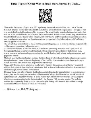 Three Types of Cyber War in Small Wars Journal by David...
There exist three types of cyber war. ITC regulatory framework, criminal law, and Law of Armed
Conflict. The last one the Law of Armed Conflicts was applied to the Georgian case. This type of war
was applied to Russia Georgian conflict because of the actual hostile situation between two states that
was led to the escalation and use of armed forces and dispute. Russia claims that its only intention was
to defend the lives and dignity of its citizens , in South Ossetia and Georgia.Russia describes its action
as a peacekeeping operation, but from international perspective LOAC (Law of Armed Conflicts) is
exactly applied to the case.
The law of state responsibility is based on the concept of agency , so in order to attribute responsibility
... Show more content on Helpwriting.net ...
As one of the methods of hackers abuse of E mails and spamming were also used. An E mails of
Georgian politicians were targets of the attack. This is one more coincidence with Estonian case,
where comment and an email spam constituted a notable load on both private and governmental web
pages and e mails
Methods used by Russian hackers indicate that they have developed detailed plan of campaign against
Georgian internet space before the beginning of the conflict .Also attackers created new web pages
which one more time proves their preparation for the attack.
Supposedly Russian cyber attack was conducted by hackers it is even possible that they were civil
citizens. It is possible that they have coordinated their actions with Russian militaries , however there
are not enough proves for this coordination.
However there exist a lot of details that lead us again to Russia , for example there is an information
from cyber warfare analyses researchers of Dartmouth College, that Moscow has a track records of
cyber attacks on Chechen web sites. In 2002, two of the Chechen rebels web sites, kavkaz.org and
chechenpress.com crashed under hack attacks by the Russian FSB security service. The website
crashes were reportedly timed to occur concurrently or shortly after Russian Special Forces troops
stormed the Moscow theatre in which the rebels had
... Get more on HelpWriting.net ...
 