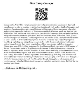 Walt Disney Corrupts
Disney is a lie. Why? This corrupt company brainwashes consumers into handing over their hard
earned money in order to purchase overpriced merchandise, all while under a facade of innocence and
happiness. Fairy tale endings and a cheerful mouse might represent Disney s projected values, but
underneath the exterior lay indicators of Disney s corrupt ideals. Common people are deceived into
handing over their hard earned money to corrupt companies in order to purchase overpriced products.
The power that these companies gain allows these businesses to control, to a certain extent, politics
and influence political decisions. These companies will not hesitate to fire American workers in order
to save a handful of dollars and stifle any trace of dissent. Therefore, large corporate companies
should stop exploiting and manipulating consumers for profit. Disney s entertainment influences
society to eagerly waste their money on pointless ... Show more content on Helpwriting.net ...
Disney spent around $2.5 million on support for Republicans and their campaign in 2012 because of
the anti Florida casino stance of Republican state legislators. Holding influence over potentially
powerful legislators would decrease the chance of more casinos appearing in southern Florida, which
would detriment Disney s profit from Walt Disney World in Orlando, Florida (Zara). Furthermore,
Walt Disney, the founder of Disney, imposed his political beliefs by marketing films and rides that
promoted the development and deployment of atomic bombs, a highly controversial issue during the
1960s. As Giroux writes in his book The Mouse that Roared, Disney played a formidable role in
convincing every school child that atomic energy was central not merely to winning the Cold War but
also to prepare them...
... Get more on HelpWriting.net ...
 