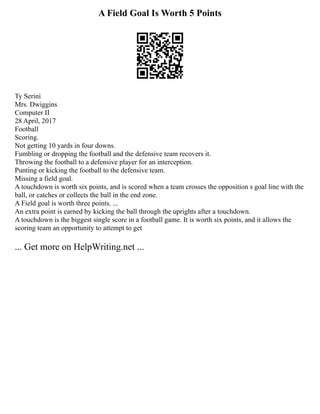 A Field Goal Is Worth 5 Points
Ty Serini
Mrs. Dwiggins
Computer II
28 April, 2017
Football
Scoring.
Not getting 10 yards in four downs.
Fumbling or dropping the football and the defensive team recovers it.
Throwing the football to a defensive player for an interception.
Punting or kicking the football to the defensive team.
Missing a field goal.
A touchdown is worth six points, and is scored when a team crosses the opposition s goal line with the
ball, or catches or collects the ball in the end zone.
A Field goal is worth three points. ...
An extra point is earned by kicking the ball through the uprights after a touchdown.
A touchdown is the biggest single score in a football game. It is worth six points, and it allows the
scoring team an opportunity to attempt to get
... Get more on HelpWriting.net ...
 