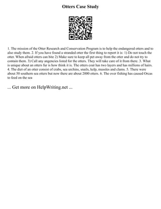 Otters Case Study
1. The mission of the Otter Research and Conservation Program is to help the endangered otters and to
also study them. 2. If you have found a stranded otter the first thing to report it is: 1) Do not touch the
otter. When afraid otters can bite 2) Make sure to keep all pet away from the otter and do not try to
contain them. 3) Call any angencies listed for the otters. They will take care of it from there. 3. What
is unique about an otters fur is how think it is. The otters coat has two layers and has millions of hairs.
4. The diet of an otter consist of crabs, sea urchins, snails, kelp, mussles and clams. 5. There were
about 50 southern sea otters but now there are about 2000 otters. 6. The over fishing has caused Orcas
to feed on the sea
... Get more on HelpWriting.net ...
 