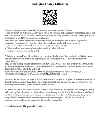Arlington County Giftedness
Arlington County does an excellent job adhering to most of Moon s 9 points:
1. The definition for Arlington County goes with what the state and federal government adheres to and
bases its assessments on the most current possible manner. They recognize the diversity by putting the
information in all different languages. In addition,
The Office of Gifted Services reflects this philosophy and complies with Virginia Regulations
Governing Educational Services for Gifted Students based on the following concepts:
a. Giftedness is developmental; it is potential which must be nourished.
b. Gifted students share some characteristics with all other children.
c. There is variability among the gifted.
2. Arlington county Public Schools test everyone for giftedness and they can be identified any year.
The normal process is done at the beginning of the school year, but ... Show more content on
Helpwriting.net ...
They use the most up to date information with SOL tests, AP/IB Tests (for upper levels), DRP, Math
pre assessment (lower levels) and county assessments as they become available. There is even more
detailed information about the testing at
(http://www.apsva.us/cms/lib2/VA01000586/Centricity/Domain/62/New%20Final%2012
17%20GS%205%20year%20Plan%20v8b%20May%2016%20v2.pdf)
This was eye opening to me since it details every test and the year to be given. I had no idea that all of
this information was out there. I did find it interesting that they did not give any cut off scores. I am
assuming it is due to the fact of the validation of the test.
3. I know for a fact that the SOLs which is one of the standardized assessments that Arlington County
looks at for gifted education, is validated and normed every year. In Earth Science there is a different
cut off score to pass/pass advanced every year depending upon the test. Also, because there are so
many different versions of the tests the scores (which are computerized) do not come back
instantaneously until enough students in the state have taken that
... Get more on HelpWriting.net ...
 