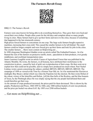 The Farmers Revolt Essay
DBQ 13: The Farmer s Revolt
Farmers were once known for being able to do everything themselves. They grew their own food and
sewed their own clothes. People often yearn for the old days and complain about so many people
living in cities. Many farmers had to give up their farms and move to the cities, because of something
that happened in the late nineteenth century.
High prices forced farmers to concentrate on one crop. The large scale farmers bought expensive
machines, increasing their crop yield. This caused the smaller farmers to be left behind. The small
farmers could no longer compete and were forced give up their farms and look for jobs in the cities.
The smaller farmers ... Show more content on Helpwriting.net ...
In 1890 clergyman Washington Gladden wrote an article called The Embattled Farmers . In it he
blamed the ruin of the farmers on protective tariffs, trusts...speculation in farm products, over greedy
middlemen, and exorbitant transportation rates.
James Laurence Laughlin wrote an article Causes of Agricultural Unrest that was published in the
Atlantic Monthly. He wrote, the farmers, in all honesty, have attributed their misfortunes to the
constriction in prices , caused by lack of gold, not overproduction of their crops. He then went on to
explain how that could not be possible, and we simply have produced too much wheat. Poet Vachel
Lindsay wrote a poem concerning the subject, entitled, BRYAN, BRYAN, BRYAN, BRYAN: The
campaign of 1896 as viewed at the Time by a Sixteen Year Old, etc. In it he mentioned the Election at
midnight; Boy Bryan s defeat which was when the Populists lost the election. He then wrote Defeat of
the wheat; victory of the letterfiles and Defeat...[of] the blue bells of the Rockies, and the blue bonnets
of Texas, by the Pittsburgh alleys He was simply saying that the city people had defeated them and
would therefore get their way.
As the amount of crops produced increased, the prices paid for them decreased. This is shown by the
graphs, Production and Prices, 1860 1895 In 1860, only 1000 million bushels of corn was produced,
and the price per bushel was about $.65. By 1895 over 2500 million bushels
... Get more on HelpWriting.net ...
 