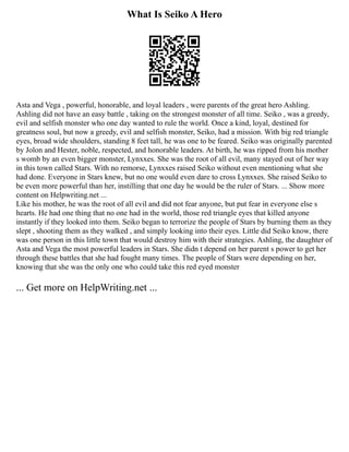 What Is Seiko A Hero
Asta and Vega , powerful, honorable, and loyal leaders , were parents of the great hero Ashling.
Ashling did not have an easy battle , taking on the strongest monster of all time. Seiko , was a greedy,
evil and selfish monster who one day wanted to rule the world. Once a kind, loyal, destined for
greatness soul, but now a greedy, evil and selfish monster, Seiko, had a mission. With big red triangle
eyes, broad wide shoulders, standing 8 feet tall, he was one to be feared. Seiko was originally parented
by Jolon and Hester, noble, respected, and honorable leaders. At birth, he was ripped from his mother
s womb by an even bigger monster, Lynxxes. She was the root of all evil, many stayed out of her way
in this town called Stars. With no remorse, Lynxxes raised Seiko without even mentioning what she
had done. Everyone in Stars knew, but no one would even dare to cross Lynxxes. She raised Seiko to
be even more powerful than her, instilling that one day he would be the ruler of Stars. ... Show more
content on Helpwriting.net ...
Like his mother, he was the root of all evil and did not fear anyone, but put fear in everyone else s
hearts. He had one thing that no one had in the world, those red triangle eyes that killed anyone
instantly if they looked into them. Seiko began to terrorize the people of Stars by burning them as they
slept , shooting them as they walked , and simply looking into their eyes. Little did Seiko know, there
was one person in this little town that would destroy him with their strategies. Ashling, the daughter of
Asta and Vega the most powerful leaders in Stars. She didn t depend on her parent s power to get her
through these battles that she had fought many times. The people of Stars were depending on her,
knowing that she was the only one who could take this red eyed monster
... Get more on HelpWriting.net ...
 