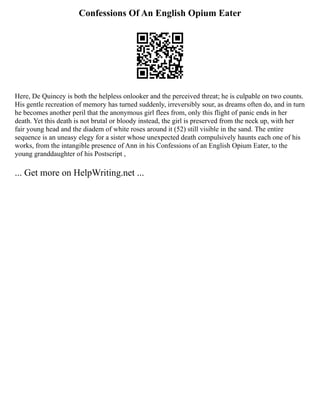 Confessions Of An English Opium Eater
Here, De Quincey is both the helpless onlooker and the perceived threat; he is culpable on two counts.
His gentle recreation of memory has turned suddenly, irreversibly sour, as dreams often do, and in turn
he becomes another peril that the anonymous girl flees from, only this flight of panic ends in her
death. Yet this death is not brutal or bloody instead, the girl is preserved from the neck up, with her
fair young head and the diadem of white roses around it (52) still visible in the sand. The entire
sequence is an uneasy elegy for a sister whose unexpected death compulsively haunts each one of his
works, from the intangible presence of Ann in his Confessions of an English Opium Eater, to the
young granddaughter of his Postscript ,
... Get more on HelpWriting.net ...
 