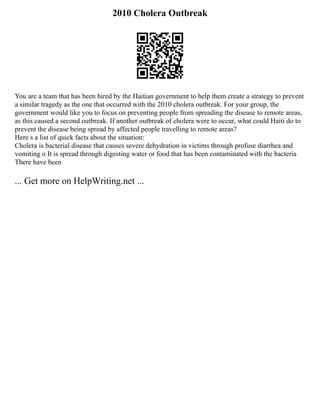 2010 Cholera Outbreak
You are a team that has been hired by the Haitian government to help them create a strategy to prevent
a similar tragedy as the one that occurred with the 2010 cholera outbreak. For your group, the
government would like you to focus on preventing people from spreading the disease to remote areas,
as this caused a second outbreak. If another outbreak of cholera were to occur, what could Haiti do to
prevent the disease being spread by affected people travelling to remote areas?
Here s a list of quick facts about the situation:
Cholera is bacterial disease that causes severe dehydration in victims through profuse diarrhea and
vomiting o It is spread through digesting water or food that has been contaminated with the bacteria
There have been
... Get more on HelpWriting.net ...
 