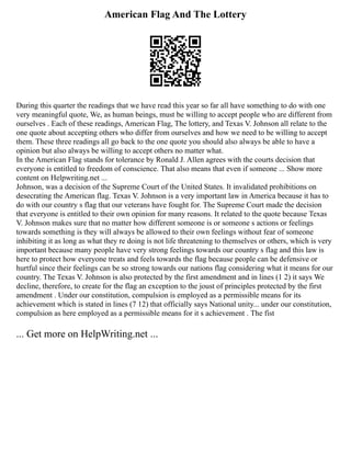 American Flag And The Lottery
During this quarter the readings that we have read this year so far all have something to do with one
very meaningful quote, We, as human beings, must be willing to accept people who are different from
ourselves . Each of these readings, American Flag, The lottery, and Texas V. Johnson all relate to the
one quote about accepting others who differ from ourselves and how we need to be willing to accept
them. These three readings all go back to the one quote you should also always be able to have a
opinion but also always be willing to accept others no matter what.
In the American Flag stands for tolerance by Ronald J. Allen agrees with the courts decision that
everyone is entitled to freedom of conscience. That also means that even if someone ... Show more
content on Helpwriting.net ...
Johnson, was a decision of the Supreme Court of the United States. It invalidated prohibitions on
desecrating the American flag. Texas V. Johnson is a very important law in America because it has to
do with our country s flag that our veterans have fought for. The Supreme Court made the decision
that everyone is entitled to their own opinion for many reasons. It related to the quote because Texas
V. Johnson makes sure that no matter how different someone is or someone s actions or feelings
towards something is they will always be allowed to their own feelings without fear of someone
inhibiting it as long as what they re doing is not life threatening to themselves or others, which is very
important because many people have very strong feelings towards our country s flag and this law is
here to protect how everyone treats and feels towards the flag because people can be defensive or
hurtful since their feelings can be so strong towards our nations flag considering what it means for our
country. The Texas V. Johnson is also protected by the first amendment and in lines (1 2) it says We
decline, therefore, to create for the flag an exception to the joust of principles protected by the first
amendment . Under our constitution, compulsion is employed as a permissible means for its
achievement which is stated in lines (7 12) that officially says National unity... under our constitution,
compulsion as here employed as a permissible means for it s achievement . The fist
... Get more on HelpWriting.net ...
 