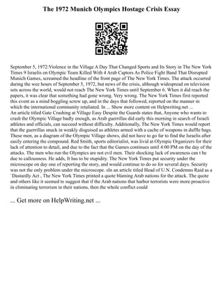 The 1972 Munich Olympics Hostage Crisis Essay
September 5, 1972:Violence in the Village A Day That Changed Sports and Its Story in The New York
Times 9 Israelis on Olympic Team Killed With 4 Arab Captors As Police Fight Band That Disrupted
Munich Games, screamed the headline of the front page of The New York Times. The attack occurred
during the wee hours of September 5, 1972, but news of the crisis, although widespread on television
sets across the world, would not reach The New York Times until September 6. When it did reach the
papers, it was clear that something had gone wrong. Very wrong. The New York Times first reported
this event as a mind boggling screw up, and in the days that followed, reported on the manner in
which the international community retaliated. In ... Show more content on Helpwriting.net ...
An article titled Gate Crashing at Village Easy Despite the Guards states that, Anyone who wants to
crash the Olympic Village badly enough, as Arab guerrillas did early this morning in search of Israeli
athletes and officials, can succeed without difficulty. Additionally, The New York Times would report
that the guerrillas snuck in weakly disguised as athletes armed with a cache of weapons in duffle bags.
These men, as a diagram of the Olympic Village shows, did not have to go far to find the Israelis after
easily entering the compound. Red Smith, sports editorialist, was livid at Olympic Organizers for their
lack of attention to detail, and due to the fact that the Games continues until 4:00 PM on the day of the
attacks. The men who run the Olympics are not evil men. Their shocking lack of awareness can t be
due to callousness. He adds, It has to be stupidity. The New York Times put security under the
microscope on day one of reporting the story, and would continue to do so for several days. Security
was not the only problem under the microscope. sIn an article titled Head of U.N. Condemns Raid as a
`Dastardly Act , The New York Times printed a quote blaming Arab nations for the attack. The quote
and others like it seemed to suggest that if the Arab nations that harbor terrorists were more proactive
in eliminating terrorism in their nations, then the whole conflict could
... Get more on HelpWriting.net ...
 