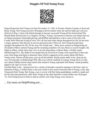 Stuggles Of Neil Young Essay
Singer/Songwriter Neil Young was born November 12, 1945, in Toronto, Ontario Canada, to Scott and
Rassy Young. Neil Young moved to Winnipeg with his mother when she and his father got a divorce
(Erlewin N.Pag.). Upset with failed attempts to become successful Young left his former band The
Mynah Birds and moved to Los Angeles. (N.Pag.). Young s movement to America was illegal and was
an illegal immigrant all thought playing with Buffalo Springfield as well as some of his time with
Crosby Stills Nash and Young (Crowe 193). He has been many things throughout his life; he has been
a singer, guitarist, film director an activist and much more. However, Neil Young has had many
struggles throughout his life. He has seen The Needle and ... Show more content on Helpwriting.net ...
The death of Berry inclined Young and the remaining members of Crazy Horse to record Tonight s the
Night an album, which many fans view as an anti drug album, at Bruce Berry s brother studio
(McDonough 431). The death of two people heavily involved in Young s life caused him to then turn
away from drugs and begin to denounce them which is apparent on his county album Old Ways.
Young wrote, Almost off that grass, give up all this drinkin. Really gonna make it last, clean up my
way of living (qtd. in McDonough 569). But even with his methods of coping, Young fell in to what
was called a Murky Period when asked what started it Young responded with Danny s death probably
tipped it off. (qtd. in Crowe 193).
Cerebral Palsy is the ‘general term for a variety of disorders caused by damage to the brain. (qtd. in
Schuelein N.Pag.). Cerebral Palsy is the term which is also used to describe both of Young s sons, Ben
Young and Zeke Young. Ben Young s case is severe with Ben being quadriplegic, unable to speak and
for the most part paralyzed, while Zeke Young on the other hand has a much milder case (Tyrangiel
71). Neil Young however believes that he and his wife, Pegi Young, were chosen to
... Get more on HelpWriting.net ...
 