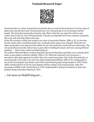 Neoinoid Research Paper
Neonicotinoids are a form of pesticides/insecticides that are used for the protection of various types of
plants and crop and farm land. Neonicotinoid are a low risk pesticide to its environment and the
people. The pesticides/insecticides primarily only affects what they are meant for which is pest
control. Due to the low risk of Neonicotinoid, it became an important tool in the scientific community
that work with and study plants and crops.
In the 90s scientists worked and created a new type of insecticide (Shetlar, 2008, p.78). At first they
had the names chloro and thianicotinyls but, eventually those names were changed. When the new
improved products were placed on the market for use, the results had varied and issues had arisen. The
new pesticides/insecticides did not have a great affect in killing the insects and were causing different
problems. ... Show more content on Helpwriting.net ...
The makers (Shell and Bayer) of these pesticides discovered that these pesticides were working much
better as preventative solutions (Shetlar, 2008, p.78). When the chemicals were focused as a
preventive rather than aggressively lethal, they were much more potent. One of the first pesticides or
neonicotinoids of this type to be sold was called Imidacloprid (Shetlar, 2008, P.78). Imadacloprid is
one of the most popular insecticides used of the neonicotinoid group, being founded in 1992 (Fishel,
2005). Imadacloprid is by far the most popular and best selling of all neonicotinoids. After first
becoming available in the United States in 1994, imadacloprid is utilized in hundreds of items and
products being sold today (Hopwood, 2012,
... Get more on HelpWriting.net ...
 