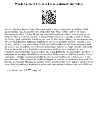 Words As Sweet As Honey From Sakhambi Short Story
The story Words as Sweet as Honey From Sankhambi is a story being retold by a children s book
specialist Linda Rode. Sankhambi plays a big part in many Venda folktales and is very alike to
Hlakanyana from Zulu Folklore. He takes on many different shapes and sizes in these tales but one
thing for certain is wherever he is there is always trouble. This story is about how monkeys became
tall, slender, quick, and nimble from being short, and fat. Back in the early days the monkeys were fat,
little, pot bellied animals that moved rather slowly. They were not nearly as nimble or quick as they
are today, and there body shape was much different. Sankhambi had a lot of fun sneaking up behind
the monkeys and pulling their tails. Obviously the monkeys were not too happy about this and would
throw seeds and bits at him from high in the tree tops while he lay there basking in the sun.
Sankhambi hated the monkey business and one day he decided that he was going to put a stop to it. He
approached the monkeys and said in his sweetest voice that he wanted to tell his dear monkey friends
a big secret. The eldest monkey called out to the other monkeys not to listen to him, because it was
just another one of his wicked tricks. Sankhambi begged and pleaded the monkeys to listen to him for
this very special event. Monkeys are naturally curious animals so they slowly began to climb down the
tree to listen to Sankhambi. Sankhambi with his voice sweet as honey told them that he would like to
... Get more on HelpWriting.net ...
 