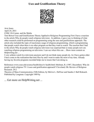 Uses and Gratifications Theory
Avie Jones
April 24, 2011
COM 126 Comm. and the Media
Toni Bower Uses and Gratifications Theory Applied to Religious Programming First I have a reaction
to the article Why do people watch religious television . In addition, it gave way to thinking of what
other research could be performed on programming using the uses and gratifications approach. The
article also included the topic of reactionary usage of religious programming, which is programming
that people watch when there is no other program on that they want to watch. The reaction that I had
to the article Why do people watch religious television was surprised that so many people now are
watching religious programming on television. I can see where this can ... Show more content on
Helpwriting.net ...
I very seldom watch live television anymore and I do not think many people do. As I have gotten older
I have come to the realization that time flies by and I want to make the most of my time. Already
having my favorite programs recorded helps me to insure that I am doing so.
References www.csun.edu/science/health/docs/tv health.html Abelman, R. (1987, December). Why do
people watch religious TV: A uses and gratification approach? Cleveland, Oh: Review of Religious
Research. 29:2
Theories of Mass Communication, Fifth Edition, by Melvin L. DeFleur and Sandra J. Ball Rokeach.
Published by Longman. Copyright 1989 by
... Get more on HelpWriting.net ...
 