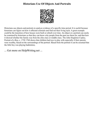 Historians Use Of Objects And Portraits
Historians use objects and portraits to analyze evidence of a specific time period. It is useful because
historians can figure out how it affected colonials and find out their living style. A great example
could be the transition of how houses were built or rebuilt over time. An object or a portrait can easily
be examined by historians so that they can know why people from the past use them for, and that how
it showed whether the family was from the elite class or middle class. The John Singleton Copley,
Portrait of a Boy, c. 1758 1760 shows that children had toys to play with especially if their parents
were wealthy, based on the surroundings of the portrait. Based from the portrait it can be assumed that
the little boy was playing badminton,
... Get more on HelpWriting.net ...
 