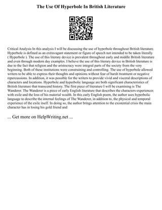The Use Of Hyperbole In British Literature
Critical Analysis In this analysis I will be discussing the use of hyperbole throughout British literature.
Hyperbole is defined as an extravagant statement or figure of speech not intended to be taken literally
( Hyperbole ). The use of this literary device is prevalent throughout early and middle British literature
and even through modern day examples. I believe the use of this literary device in British literature is
due to the fact that religion and the aristocracy were integral parts of the society from the very
beginning. Both of these institutions were constraining and controlling. The use of hyperbole allowed
writers to be able to express their thoughts and opinions without fear of harsh treatment or negative
repercussions. In addition, it was possible for the writers to provide vivid and visceral descriptions of
characters and locations. Hyperbole and hyperbolic language are both significant characteristics of
British literature that transcend history. The first piece of literature I will be examining is The
Wanderer. The Wanderer is a piece of early English literature that describes the characters experiences
with exile and the loss of his material wealth. In this early English poem, the author uses hyperbolic
language to describe the internal feelings of The Wanderer, in addition to, the physical and temporal
experience of the exile itself. In doing so, the author brings attention to the existential crisis the main
character has in losing his gold friend and
... Get more on HelpWriting.net ...
 