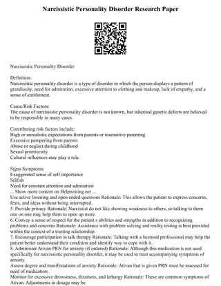 Narcissistic Personality Disorder Research Paper
Narcissistic Personality Disorder
Definition:
Narcissistic personality disorder is a type of disorder in which the person displays a pattern of
grandiosity, need for admiration, excessive attention to clothing and makeup, lack of empathy, and a
sense of entitlement.
Cause/Risk Factors:
The cause of narcissistic personality disorder is not known, but inherited genetic defects are believed
to be responsible in many cases.
Contributing risk factors include:
High or unrealistic expectations from parents or insensitive parenting
Excessive pampering from parents
Abuse or neglect during childhood
Sexual promiscuity
Cultural influences may play a role
Signs Symptoms:
Exaggerated sense of self importance
Selfish
Need for constant attention and admiration
... Show more content on Helpwriting.net ...
Use active listening and open ended questions Rationale: This allows the patient to express concerns,
fears, and ideas without being interrupted.
5. Provide privacy Rationale: Narcissist do not like showing weakness to others, so talking to them
one on one may help them to open up more.
6. Convey a sense of respect for the patient s abilities and strengths in addition to recognizing
problems and concerns Rationale: Assistance with problem solving and reality testing is best provided
within the context of a trusting relationship.
7. Encourage participation in talk therapy Rationale: Talking with a licensed professional may help the
patient better understand their condition and identify way to cope with it.
8. Administer Ativan PRN for anxiety (if ordered) Rationale: Although this medication is not used
specifically for narcissistic personality disorder, it may be used to treat accompanying symptoms of
anxiety.
Assess degree and manifestations of anxiety Rationale: Ativan that is given PRN must be assessed for
need of medication.
Monitor for excessive drowsiness, dizziness, and lethargy Rationale: These are common symptoms of
Ativan. Adjustments in dosage may be
 