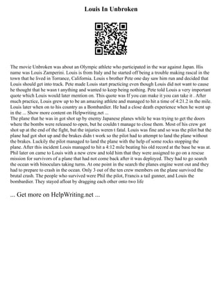 Louis In Unbroken
The movie Unbroken was about an Olympic athlete who participated in the war against Japan. His
name was Louis Zamperini. Louis is from Italy and he started off being a trouble making rascal in the
town that he lived in Torrance, California. Louis s brother Pete one day saw him run and decided that
Louis should get into track. Pete made Louis start practicing even though Louis did not want to cause
he thought that he wasn t anything and wanted to keep being nothing. Pete told Louis a very important
quote which Louis would later mention on. This quote was If you can make it you can take it . After
much practice, Louis grew up to be an amazing athlete and managed to hit a time of 4:21.2 in the mile.
Louis later when on to his country as a Bombardier. He had a close death experience when he went up
in the ... Show more content on Helpwriting.net ...
The plane that he was in got shot up by enemy Japanese planes while he was trying to get the doors
where the bombs were released to open, but he couldn t manage to close them. Most of his crew got
shot up at the end of the fight, but the injuries weren t fatal. Louis was fine and so was the pilot but the
plane had got shot up and the brakes didn t work so the pilot had to attempt to land the plane without
the brakes. Luckily the pilot managed to land the plane with the help of some rocks stopping the
plane. After this incident Louis managed to hit a 4:12 mile beating his old record at the base he was at.
Phil later on came to Louis with a new crew and told him that they were assigned to go on a rescue
mission for survivors of a plane that had not come back after it was deployed. They had to go search
the ocean with binoculars taking turns. At one point in the search the planes engine went out and they
had to prepare to crash in the ocean. Only 3 out of the ten crew members on the plane survived the
brutal crash. The people who survived were Phil the pilot, Francis a tail gunner, and Louis the
bombardier. They stayed afloat by dragging each other onto two life
... Get more on HelpWriting.net ...
 
