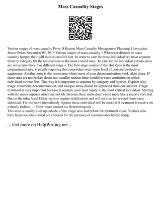 Mass Casuality Stages
Various stages of mass casualty Perry B Keaton Mass Casualty Management Planning 1 Instructor:
Jamie Onion November 05, 2015 Various stages of mass casualty 1 Whenever disaster or mass
casualty happen their will injuries and life lost. In order to care for these individual we must separate
them by category for the least serious to the most critical ones. To care for the individual certain areas
are set up into three four different stage s. The first stage consist of the Hot Zone is the most
contaminated area, typically requiring that responders wear some level of personal protective
equipment. Another zone is the warm area where most of your decontamination work takes place. If
these sites are not broken down into smaller section there would be mass confusion on which
individual to treat first. That way it is important to separate by category and injuries. Explain why
triage, treatment, decontamination, and morgue areas should be separated from one another. Triage
treatment is very important because it separate your least injury to the most critical individual. Starting
with the minor injuries which are not life threaten these individual would more likely receive care last.
But on the other hand Delay victims require stabilization and will survive for several hours once
stabilized. For the more immediately injuries these individual will be make it if treatment is receive on
a timely fashion. ... Show more content on Helpwriting.net ...
This area is usually e set up outside of the triage area and before the treatment areas. Victims who
have been decontaminated are checked for the presence of contaminants before being
... Get more on HelpWriting.net ...
 