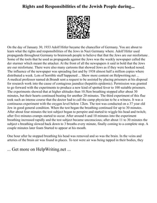 Rights and Responsibilities of the Jewish People during...
On the day of January 30, 1933 Adolf Hitler became the chancellor of Germany. You are about to
learn what the rights and responsibilities of the Jews in Nazi Germany where. Adolf Hitler used
propaganda throughout Germany to brainwash people to believe that that the Jews are our misfortune .
Some of the tools that he used as propaganda against the Jews was the weekly newspaper called the
der sturmer which meant the attacker. At the front of all the newspapers it said in bold that the Jews
are our misfortune. There were also many cartoons that showed Jews as if they were hooked nosed.
The influence of the newspaper was spreading fast and by 1938 almost half a million copies where
distributed a week. Lots of horrible stuff happened ... Show more content on Helpwriting.net ...
A medical professor named dr.Brandt sent a request to be assisted by placing prisoners at his disposal
for research work into the cause of contagious jaundice (hepatitis epidemic). Permission was granted
to go forward with the experiments to produce a new kind of spotted fever to 100 suitable prisoners.
The experiments showed that at higher altitudes than 10.5km breathing stopped after about 30
minutes, but their hearts continued beating for another 20 minutes. The third experiment of this flue
took such an intense course that the doctor had to call the camp physician to be a witness. It was a
continuous experiment with the oxygen level below 12km. The test was conducted on a 37 year old
Jew in good general condition. When the test began the breathing continued for up to 30 minutes.
After about four minutes the test subject began to perspire and started to wiggle his head and twitch;
after five minutes cramps started to occur. After around 6 and 10 minutes into the experiment
breathing increased rapidly and the test subject became unconscious; after about 11 to 30 minutes the
subject s breathing slowed back down to 3 breaths every minute, finally coming to a complete stop. A
couple minutes later foam Started to appear at his mouth.
One hour after he stopped breathing his head was removed and so was the brain. In the veins and
arteries of the brain air was found in places. To test were air was being tapped in their bodies, they
... Get more on HelpWriting.net ...
 