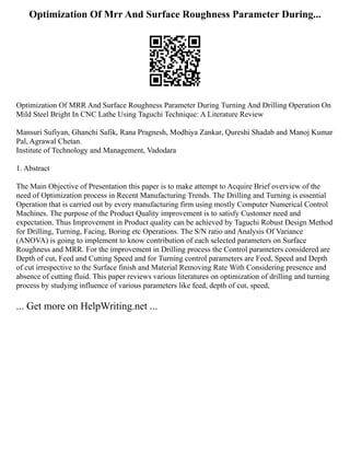 Optimization Of Mrr And Surface Roughness Parameter During...
Optimization Of MRR And Surface Roughness Parameter During Turning And Drilling Operation On
Mild Steel Bright In CNC Lathe Using Taguchi Technique: A Literature Review
Mansuri Sufiyan, Ghanchi Safik, Rana Pragnesh, Modhiya Zankar, Qureshi Shadab and Manoj Kumar
Pal, Agrawal Chetan.
Institute of Technology and Management, Vadodara
1. Abstract
The Main Objective of Presentation this paper is to make attempt to Acquire Brief overview of the
need of Optimization process in Recent Manufacturing Trends. The Drilling and Turning is essential
Operation that is carried out by every manufacturing firm using mostly Computer Numerical Control
Machines. The purpose of the Product Quality improvement is to satisfy Customer need and
expectation. Thus Improvement in Product quality can be achieved by Taguchi Robust Design Method
for Drilling, Turning, Facing, Boring etc Operations. The S/N ratio and Analysis Of Variance
(ANOVA) is going to implement to know contribution of each selected parameters on Surface
Roughness and MRR. For the improvement in Drilling process the Control parameters considered are
Depth of cut, Feed and Cutting Speed and for Turning control parameters are Feed, Speed and Depth
of cut irrespective to the Surface finish and Material Removing Rate With Considering presence and
absence of cutting fluid. This paper reviews various literatures on optimization of drilling and turning
process by studying influence of various parameters like feed, depth of cut, speed,
... Get more on HelpWriting.net ...
 