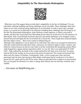 Adaptability In The Shawshanks Redemption
. What does your film suggest about an individual s adaptability in the face of challenges? For any
individual, enduring hardships and facing challenges can be inevitable. These challenges often leave
marks on our souls, creating lasting impressions on an individual. In order to grow into a stronger
person, it is crucial for an individual to be efficient at handling these challenges that life brings in. In
the film The Shawshanks Redemption, Andy Dufresne a bank employee, is falsely convicted of
murder, and then later incarcerated into Shawshank prison where he would serve two life sentences. In
Shawshank, Andy is put through emotional, physical, and mental challenges as he struggles to prove
himself innocent and adapt into the environment he is forced into. These rough times in prison helped
him later adopt a moral ... Show more content on Helpwriting.net ...
Although when adaptation is not an option for an individual, they tend to set out goals for themselves.
After the warden heard the truth about Andy s innocence, he refused to approve Andy s witness, and
killed his witness because he did not want Andy to tell the world about this laundering scheme.When
Andy begged for a appeal and got rejected he yelled , It s my life. Don t you understand? IT S MY
LIFE . Andy suffered by the hands of the warden and had his life taken away from him. No matter
what he did for the warden, he was not given the justice he deserved. The corrupt environment had
taken away his chance of freedom. Consequently, Andy s will to escape grew more and more
passionate since he knew that staying in Shawshank would mean that he would never to be able to
pursue his life`s goals and live the life he wants. When an individual fails to adapt to an environment,
they set out goals for themselves in order to change their lifestyle into one that they would be more
suitable
... Get more on HelpWriting.net ...
 