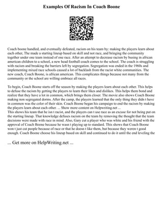 Examples Of Racism In Coach Boone
Coach boone handled, and eventually defeated, racism on his team by: making the players learn about
each other, The made a starting lineup based on skill and not race, and bringing the community
together under one team instead of one race. After an attempt to decrease racism by busing in african
american children to a school, a new head football coach comes to the school. The coach is struggling
with racism and breaking the barriers left by segregation. Segregation was ended in the 1960s and
implementing mixed race schools caused a lot of backlash from the racist white communities. The
new coach, Coach Boone, is african american. This complicates things because not many from the
community or the school are willing embrace all races.
To begin, Coach Boone starts off the season by making the players learn about each other. This helps
to defuse the racism by getting the players to learn their likes and dislikes. This helps them bond and
realize that they have a lot in common, which brings them closer. The movie also shows Coach Boone
making non segregated dorms. After the camp, the players learned that the only thing they didn t have
in common was the color of their skin. Coach Boone began his campaign to end the racism by making
the players learn about each other. ... Show more content on Helpwriting.net ...
This shows his team that he isn t racist, and the players can t use race as an excuse for not being put on
the starting lineup. That knowledge defuses racism on the team by removing the thought that the team
decisions were made with race in mind. Also, Gary cut a player who was white and his friend with the
approval of Coach Boone because he wasn t playing up to standard. This shows that Coach Boone
won t just cut people because of race or that he doesn t like them, but because they weren t good
enough. Coach Boone choose his lineup based on skill and continued to do it until the end leveling the
... Get more on HelpWriting.net ...
 