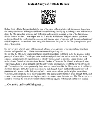 Textual Analysis Of Blade Runner
Ridley Scott s Blade Runner stands to be one of the most influential piece of filmmaking throughout
the history of cinema. Although considered underwhelming initially by polarizing critics and audience
alike, the film gained an immense cult following and was soon regarded as one of the best science
fiction films of all time. The film put hard sci fi into the mainstream, and gave life to Cyberpunk
aesthetic all in all by combining the engaging and focused ideas of neo noir with themes and pacing of
early European art house films. Even today, the themes and the question the film poses garner a great
deal of discussion.
So, here we are, after 35 years of the original release, seven versions of the original and countless
theories and speculations, ... Show more content on Helpwriting.net ...
It s not like the film lacks interesting themes or ambitious ideas, just that it lacks the elegance in the
portrayal of these ideas. The elegance that made the original stand out and work in the first place. The
original s experiment with incorporation of literally themes, such as classical Greek Dramas and
weird, almost fantastical elements from Samuel Buckett s Theatre of the Absurd is what set it apart.
These vague, hard to grasp concepts sell this unlived and unimaginable world the movie is trying to
sell. The audience has never personally faced a moral conundrum like the film poses, yet it s effective
due to its delivery. 2049, however, is an insanely high budget, highly publicized modern film with
producers who want to make their money back. Hence, the movie drops the original s ambitious
vagueness, for something more easily digestible. The ideas presented are not given enough depth, and
a more conventional plot structure is given preference over a more thematic one. The film seems to be
scared to continue the conversation the first movie brings up, and rather revels in the ones already
... Get more on HelpWriting.net ...
 
