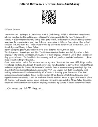 Cultural Differences Between Sharia And Shaday
Different Cultures
The culture that I belong to is Christianity. What is Christianity? Well it is Abrahamic monotheistic
religion based on the life and teachings of Jesus Christ as presented in the New Testament. Every
Sunday or every other Sunday my family and I go to church, and come back to cook Sunday dinner. I
was given the opportunity to study two different cultures that is different from mines. I had to find
someone fast, and that I did. I interviewed two of my coworkers from work on their culture. Afia is
from Libya, and Shaday is from Belize.
Before doing this project, I had known about these different places, but not a lot.
The first person I interviewed was Afia. The first question that I asked was, in Libya what is their
language? She told me she speaks Arabic, and it is main language spoken in Libya. Then I asked how
they greet each other. The handshake is commonly used, and you have to shake hands at the ... Show
more content on Helpwriting.net ...
Once I went online I had to find out their laws on my own. I found out that since 1973, Libya law has
been based on sharia law, though it wasn t always this way. Sharia law is derived from both the Qu ran
and the example of the Prophet Mohammed. Currently, there is no constitution governing Libya law,
despite the Constitutional Proclamation issued in 1969. One interest fact that I found really good
looking up is that they live almost entirely off of the food that they grow themselves. Fast food
restaurants and supermarkets, do not exist in most of Africa. People sell clothing, food, and other
supplies at outdoor markets. I also did not know that the music of Africa is a part of all aspects of life.
All forms of instruments, such as string, wind, and percussion, originated in Africa. When doing this
research I found out that we do not have anything related to my culture. Afia and I are two different
... Get more on HelpWriting.net ...
 