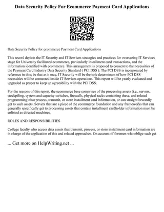 Data Security Policy For Ecommerce Payment Card Applications
Data Security Policy for ecommerce Payment Card Applications
This record depicts the IT Security and IT Services strategies and practices for overseeing IT Services
stage for University facilitated ecommerce, particularly installment card transactions, and the
information identified with ecommerce. This arrangement is proposed to consent to the necessities of
the Payment Card Industry Data Security Standard ( PCI DSS ). The PCI DSS is incorporated by
reference in this; be that as it may, IT Security will be the sole determinant of how PCI DSS
necessities will be connected inside IT Services operations. This report will be yearly evaluated and
upgraded as proper to keep up agreeability with the PCI DSS.
For the reasons of this report, the ecommerce base comprises of the processing assets (i.e., servers,
stockpiling, system and capacity switches, firewalls, physical racks containing these, and related
programming) that process, transmit, or store installment card information, or can straightforwardly
get to such assets. Servers that are a piece of the ecommerce foundation and any frameworks that can
generally specifically get to processing assets that contain installment cardholder information must be
enlisted as directed machines.
ROLES AND RESPONSIBILITIES
College faculty who access data assets that transmit, process, or store installment card information are
in charge of the application of this and related approaches. On account of foremen who oblige such get
... Get more on HelpWriting.net ...
 