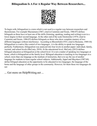 Bilingualism Is A For A Regular Way Between Researchers...
To begin with, bilingualism is a term which is not used in a regular way between researchers and
theoreticians. For example Macnamara (1967; cited in Cummins and Swain, 1986:07) defines
bilinguals as those have at least one of the skills (listening, speaking, reading and writing) even to a
lower degree in their second language. At the other end of the scale Oestreicher (1974; cited in
Cummins and Swain, 1986:07) defines bilinguals as those who show complete mastery of two
different languages without interference . According to Bloomfield (1933; cited in Romaine, 1989:10)
bilingualism is a native like control of two languages , it is the ability to speak two languages
perfectly. Furthermore, bilingualism was analyzed into four levels in another paper: individual, family,
societal, and school levels (McCarty, 2010). At the educational level, McCarty (2012) defines
bilingual education as bilingualism at the school level. It is not a matter of speaking two languages at
home, which is bilingualism at the family level. Bilingual education is teaching in two languages in a
school, more than one language as the medium of instruction, that is to say the use of another
language for students to learn regular school subjects. Additionally, Appel and Muysken (1987:60)
define bilingual education as the opportunity to be educated in two languages: the language of the
home and the language of other groups in the community. However, for them these two languages do
not
... Get more on HelpWriting.net ...
 