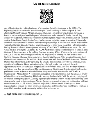Arc Of Justice Analysis
Arc of Justice is a story of the hardships of segregation fueled by ignorance in the 1920 s. The
beginning introduces the reader into the setting of Detroit reaching its industrial peak. It then
chronicles Ossian Sweet, an African American physician. Him and his wife, Gladys, purchased a
house in a white neighborhood in hopes of a better future and a successful family. Instead, they
quickly received many threats and felt unsteady, the neighbors rejected all African American s in their
society. Raised in the South, Ossian Sweet had seen what prejudice can do to a society. Although he
attempted to escape from it, he finds himself staring racism right in the face. For a book published 80
years after the fact, Kevin Boyle does a very impressive ... Show more content on Helpwriting.net ...
During that time Johnson was the general secretary of the NAACP, and knew what impact the case
would have on civil rights. Given this the NAACP aided those accused of the murder of Breiner, and a
first rate defense team was in the making. Assistant secretary Walter White was the main assistant of
NAACP to find the best attorneys (who were not prejudiced, of course). He later meets Arthur
Garfield Hays and Clarence Darrow and urges them to take the case. After agreeing they meet their
clients about a month after the accident. Boyle shows how both James Weldon Johnson and Clarence
Darrow had interior motives for defending the Sweets. Both men had a love for the spotlight, when
speaking about Darrow, Boyle writes in the glare of a high profile case he found the perfect
opportunity to attack the status quo and proclaim the modernist creed. The trial itself felt more of a
civil rights case than a criminal case. The most impressive thing in regards to the actual trial was the
performance done by Darrow. One could draw many similarities between him and To Kill A
Mockingbird s Atticus Finch. A common misconception of the courtroom is that the jury goes strictly
off of evidence when deliberating. This book clears up that false belief with the attorneys playing off
of emotion and targeting pathos. A strong argument presented by Darrow can be summarized by a few
statements he made in that courtroom. You are facing a problem of two races, a problem that will take
centuries to solve. If I felt none of you were prejudiced, I d have no fear. I want you to be as
unprejudiced as you can be. Draw upon your imagination and think how you would feel if you fired at
some black man in a black community, and then had to be tried by
... Get more on HelpWriting.net ...
 