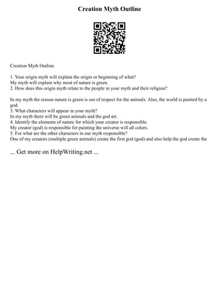 Creation Myth Outline
Creation Myth Outline
1. Your origin myth will explain the origin or beginning of what?
My myth will explain why most of nature is green.
2. How does this origin myth relate to the people in your myth and their religion?
In my myth the reason nature is green is out of respect for the animals. Also, the world is painted by a
god.
3. What characters will appear in your myth?
In my myth there will be green animals and the god art.
4. Identify the elements of nature for which your creator is responsible.
My creator (god) is responsible for painting the universe will all colors.
5. For what are the other characters in our myth responsible?
One of my creators (multiple green animals) create the first god (god) and also help the god create the
... Get more on HelpWriting.net ...
 