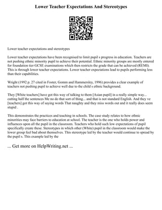 Lower Teacher Expectations And Stereotypes
Lower teacher expectations and stereotypes
Lower teacher expectations have been recognised to limit pupil s progress in education. Teachers are
not pushing ethnic minority pupil to achieve their potential. Ethnic minority groups are mostly entered
for foundation tier GCSE examinations which then restricts the grade that can be achieved (REMI).
This is through lower teacher expectations. Lower teacher expectations lead to pupils performing less
than their capabilities.
Wright (1992 p. 27 cited in Foster, Gomm and Hammersley, 1996) provides a clear example of
teachers not pushing pupil to achieve well due to the child s ethnic background.
They [White teachers] have got this way of talking to them [Asian pupil] in a really simple way...
cutting half the sentences Me no do that sort of thing... and that is not standard English. And they ve
[teachers] got this way of saying words That naughty and they miss words out and it really does seem
stupid .
This demonstrates the practices and teaching in schools. The case study relates to how ethnic
minorities may face barriers to education at school. The teacher is the one who holds power and
influences upon all the pupil in the classroom. Teachers who hold such low expectations of pupil
specifically create these. Stereotypes in which other (White) pupil in the classroom would make the
lower group feel bad about themselves. This stereotype led by the teacher would continue to spread by
the pupil s. This example led by the
... Get more on HelpWriting.net ...
 