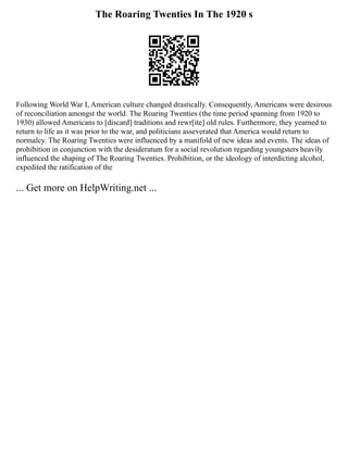 The Roaring Twenties In The 1920 s
Following World War I, American culture changed drastically. Consequently, Americans were desirous
of reconciliation amongst the world. The Roaring Twenties (the time period spanning from 1920 to
1930) allowed Americans to [discard] traditions and rewr[ite] old rules. Furthermore, they yearned to
return to life as it was prior to the war, and politicians asseverated that America would return to
normalcy. The Roaring Twenties were influenced by a manifold of new ideas and events. The ideas of
prohibition in conjunction with the desideratum for a social revolution regarding youngsters heavily
influenced the shaping of The Roaring Twenties. Prohibition, or the ideology of interdicting alcohol,
expedited the ratification of the
... Get more on HelpWriting.net ...
 