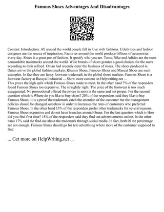 Famous Shoes Advantages And Disadvantages
Content: Introduction: All around the world people fall in love with fashions. Celebrities and fashion
designers are the source of inspiration. Factories around the world produce billions of accessories
every day. Shoes is a great part of fashion. It specify who you are. Toms, Nike and Adidas are the most
demandable trademarks around the world. Wide brands of shoes grantee a good choices for the users
according to their refined. Oman had recently enter the business of shoes. The shoes produced in
Oman arrive the global fashion markets. Khamis Shoes, Famous Shoes and Muscat Shoes are such
examples. In fact they are fancy footwear trademark in the global shoes markets. Famous Shoes is a
footwear factory at Russyal Industrial ... Show more content on Helpwriting.net ...
This prove the high quilt which Famous Shoes made to meet. In the other hand 7% of the responders
found Famous Shoes too expensive. The straightly right. The price of the footwear is too much
exaggerated. No promotional offered the prices in most is the same and not proper. For the second
question which is Where do you like to buy shoes? 20% of the responders said they like to buy
Famous Shoes. It is a proof the trademark catch the attention of the customer but the management
policies should be changed somehow in order to increases the rates of customers who preferred
Famous Shoes. In the other hand 13% of the responders prefer other trademarks for several reasons.
Famous Shoes expensive and do not have branches around Oman. For the last question which is How
did you find first time? 18% of the responders said they find out advertisements online. In the other
hand 17% said the find out about the trademark through social media. In fact, both 0f the percentage
are not enough. Famous Shoes should go for tele advertising where more of the customer supposed to
find
... Get more on HelpWriting.net ...
 
