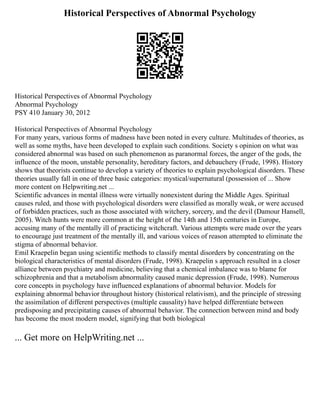 Historical Perspectives of Abnormal Psychology
Historical Perspectives of Abnormal Psychology
Abnormal Psychology
PSY 410 January 30, 2012
Historical Perspectives of Abnormal Psychology
For many years, various forms of madness have been noted in every culture. Multitudes of theories, as
well as some myths, have been developed to explain such conditions. Society s opinion on what was
considered abnormal was based on such phenomenon as paranormal forces, the anger of the gods, the
influence of the moon, unstable personality, hereditary factors, and debauchery (Frude, 1998). History
shows that theorists continue to develop a variety of theories to explain psychological disorders. These
theories usually fall in one of three basic categories: mystical/supernatural (possession of ... Show
more content on Helpwriting.net ...
Scientific advances in mental illness were virtually nonexistent during the Middle Ages. Spiritual
causes ruled, and those with psychological disorders were classified as morally weak, or were accused
of forbidden practices, such as those associated with witchery, sorcery, and the devil (Damour Hansell,
2005). Witch hunts were more common at the height of the 14th and 15th centuries in Europe,
accusing many of the mentally ill of practicing witchcraft. Various attempts were made over the years
to encourage just treatment of the mentally ill, and various voices of reason attempted to eliminate the
stigma of abnormal behavior.
Emil Kraepelin began using scientific methods to classify mental disorders by concentrating on the
biological characteristics of mental disorders (Frude, 1998). Kraepelin s approach resulted in a closer
alliance between psychiatry and medicine, believing that a chemical imbalance was to blame for
schizophrenia and that a metabolism abnormality caused manic depression (Frude, 1998). Numerous
core concepts in psychology have influenced explanations of abnormal behavior. Models for
explaining abnormal behavior throughout history (historical relativism), and the principle of stressing
the assimilation of different perspectives (multiple causality) have helped differentiate between
predisposing and precipitating causes of abnormal behavior. The connection between mind and body
has become the most modern model, signifying that both biological
... Get more on HelpWriting.net ...
 