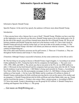 Informative Speech on Donald Trump
Informative Speech: Donald Trump
Specific Purpose: At the end of my speech, the audience will know more about Donald Trump.
Introduction
I. Does anyone know who s famous line is you re fired! ? Donald Trump. Whether you have seen him
on the Apprentice or see him all over the news, Donald Trump seems to be in the media quite a lot. II.
By the end of this speech, you will have learned more about the life of Donald Trump. III. We are all
business students and Donald Trump has stood out in the business world. IV. I have read a book by
Donald Trump and actively read his twitter feed, so I am up to date on his media coverage. V. The
three aspects of Donald Trump s life that I will inform you about are what he is known ... Show more
content on Helpwriting.net ...
One of his other main business successes are his golf courses. 2. There are 13 locations. a. They are
throughout North America and Europe. b. Very luxurious.
(Transition: Although Trump is successful in business, he has some controversy in his life as well.)
III. The last thing we are going to discuss is Donald Trump s legal struggles. A. According to an article
Forbes published in 2011, Trump has had to file his companies for bankruptcy. 1. The years were
1991, 1992, 2004, and 2009. a. The article says that at one point in the 90 s, he was $900 million in
debt. 2. Obviously he has built himself and his companies back up many times after the fall. B. Trump
has the tendency to get into lawsuits. 1. Bill Maher is being sued currently by Trump. a. According to
New York s Daily News, the 4th most popular newspaper in the U.S., Bill Maher is being sued for $5
million as of last month . i. On Jay Leno, Bill Maher said he would give $5 million to charity if
Donald Trump could produce his birth certificate proving that he was not the spawn of his mother and
an orangutan. ii. Donald Trump did provide his birth certificate and when Maher didn t pay up, Trump
said he owed him the money. 2. Trump is also suing a Macy s protest group. a. According to MSN s
TV News last month, Trump is threatening to sue the group for $25 million. b. Donald Trump has a
clothing and fragrance line at Macy s. i. The group
... Get more on HelpWriting.net ...
 
