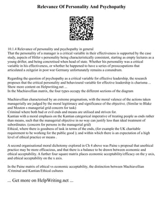 Relevance Of Personality And Psychopathy
10.1.4 Relevance of personality and psychopathy in general
That the personality of a manager is a critical variable in their effectiveness is supported by the case
study, aspects of Hitler s personality being characteristically consistent, starting as empty lectures as a
young drifter, and being concretised when head of state. Whether his personality was a critical
variable in his effectiveness, or whether he happened to have a series of preoccupations that
articulated a zeitgeist in post war Germany unfortunately remains a conundrum.
Regarding the question of psychopathy as a critical variable for effective leadership, the research
proposes that the critical personality and behavioural variable for effective leadership is charisma ...
Show more content on Helpwriting.net ...
In the Machiavellian matrix, the four types occupy the different sections of the diagram
Machiavellian characterised by an extreme pragmatism, with the moral valence of the actions taken
managerially are judged by the moral legitimacy and significance of the objective. (Similar to Blake
and Mouton s managerial grid concern for task)
Criminal where both bad or evil ends and means are utilised and striven for.
Kantian with a moral emphasis on the Kantian categorical imperative of treating people as ends rather
than means, such that the managerial objective in no way can justify less than ideal treatment of
subordinates. (concern for persons in the managerial grid)
Ethical, where there is goodness of task in terms of the ends, (for example the UK charitable
requirement to be working for the public good ); and within which there is an expectation of a high
level of ethical practice or means .
A second organisational moral dichotomy explored in Ch 4 above was Paine s proposal that unethical
practice may be more efficacious, and that there is a balance to be drawn between economic and
ethical acceptability. A further four square matrix places economic acceptability/efficacy on the y axis,
and ethical acceptability on the x axis.
In the Paine matrix of ethical vs economic acceptability, the distinction between Machiavellian
/Criminal and Kantian/Ethical cultures
... Get more on HelpWriting.net ...
 