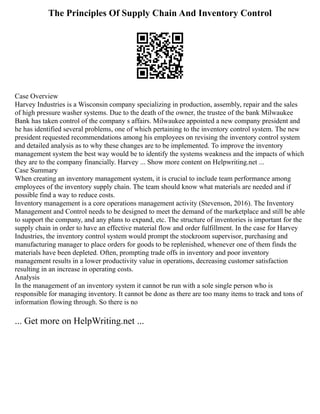 The Principles Of Supply Chain And Inventory Control
Case Overview
Harvey Industries is a Wisconsin company specializing in production, assembly, repair and the sales
of high pressure washer systems. Due to the death of the owner, the trustee of the bank Milwaukee
Bank has taken control of the company s affairs. Milwaukee appointed a new company president and
he has identified several problems, one of which pertaining to the inventory control system. The new
president requested recommendations among his employees on revising the inventory control system
and detailed analysis as to why these changes are to be implemented. To improve the inventory
management system the best way would be to identify the systems weakness and the impacts of which
they are to the company financially. Harvey ... Show more content on Helpwriting.net ...
Case Summary
When creating an inventory management system, it is crucial to include team performance among
employees of the inventory supply chain. The team should know what materials are needed and if
possible find a way to reduce costs.
Inventory management is a core operations management activity (Stevenson, 2016). The Inventory
Management and Control needs to be designed to meet the demand of the marketplace and still be able
to support the company, and any plans to expand, etc. The structure of inventories is important for the
supply chain in order to have an effective material flow and order fulfillment. In the case for Harvey
Industries, the inventory control system would prompt the stockroom supervisor, purchasing and
manufacturing manager to place orders for goods to be replenished, whenever one of them finds the
materials have been depleted. Often, prompting trade offs in inventory and poor inventory
management results in a lower productivity value in operations, decreasing customer satisfaction
resulting in an increase in operating costs.
Analysis
In the management of an inventory system it cannot be run with a sole single person who is
responsible for managing inventory. It cannot be done as there are too many items to track and tons of
information flowing through. So there is no
... Get more on HelpWriting.net ...
 