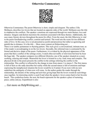 Otherwise Commentary
Otherwise Commentary The poem Otherwise is short, simple and eloquent. The author, Cilla
McQueen, describes two lovers that are located on opposite sides of the world. McQueen uses the title
to emphasize the conflicts. The speaker s emotions are expressed through two main themes; love and
distance. Imagery and diction maximize the emotions associated with these themes. Additionally, she
uses many literary devices throughout the poem for effect. From the onset, the title Otherwise is vital
to the poem foreshadowing conflict, contrast and turmoil. The word sets the scene for two different
sides of love. In this case, love is not presented as joyful and precarious but rather as agonizing and
painful due to distance. It is the title ... Show more content on Helpwriting.net ...
There is no iambic pentameter or rhyming pattern. This style gives a conversational, intimate tone; as
if the reader is eavesdropping in on the two lovers. Secondly, this informal tone is contrasted by the
formal and decisive shape of the poem. Furthermore, it is evident by the physical appearance of the
poem that that a conflict of the settings exists, I watch often not traffic or television but hour by hour
the huge tide . The speaker compares two different lifestyles; one of the speaker situated on a coast;
soothing, relaxing and simple. Meanwhile her lover is located in a city; loud, tense and complex. The
physical divide in the poem presents the conflict in the settings inferring the conflict in the
relationship. This conflict is reflected by the change in tone from stanza 1 to stanza 2. The first stanza
is full of facts as she sadly describes her reality while the second stanza is full of emotions and hope
expressing the metaphysical situation the lovers would be in if united. If you were with me now
underlines the ambiguity of when now will come. As the author guides the reader through the
relationship, she dreams of the setting and activities giving hope that the lovers would do such things
once together. An interesting simile is used if and when the speaker s lover comes back to her favorite
beach . This symbolizes home, the nest; the beach represents for the speaker a place of nurturing,
peace, safety and joy. Enjambment is also
... Get more on HelpWriting.net ...
 