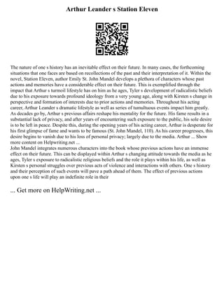Arthur Leander s Station Eleven
The nature of one s history has an inevitable effect on their future. In many cases, the forthcoming
situations that one faces are based on recollections of the past and their interpretation of it. Within the
novel, Station Eleven, author Emily St. John Mandel develops a plethora of characters whose past
actions and memories have a considerable effect on their future. This is exemplified through the
impact that Arthur s turmoil lifestyle has on him as he ages, Tyler s development of radicalistic beliefs
due to his exposure towards profound ideology from a very young age, along with Kirsten s change in
perspective and formation of interests due to prior actions and memories. Throughout his acting
career, Arthur Leander s dramatic lifestyle as well as series of tumultuous events impact him greatly.
As decades go by, Arthur s previous affairs reshape his mentality for the future. His fame results in a
substantial lack of privacy, and after years of encountering such exposure to the public, his sole desire
is to be left in peace. Despite this, during the opening years of his acting career, Arthur is desperate for
his first glimpse of fame and wants to be famous (St. John Mandel, 110). As his career progresses, this
desire begins to vanish due to his loss of personal privacy; largely due to the media. Arthur ... Show
more content on Helpwriting.net ...
John Mandel integrates numerous characters into the book whose previous actions have an immense
effect on their future. This can be displayed within Arthur s changing attitude towards the media as he
ages, Tyler s exposure to radicalistic religious beliefs and the role it plays within his life, as well as
Kirsten s personal struggles over previous acts of violence and interactions with others. One s history
and their perception of such events will pave a path ahead of them. The effect of previous actions
upon one s life will play an indefinite role in their
... Get more on HelpWriting.net ...
 