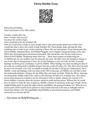 Edwin Hubble Essay
Edwin Powell Hubble:
Great Astronomer of the 19th Century
Twinkle, twinkle little star,
How I wonder what you are!
Up above the world so high,
Like a diamond in the sky (Gardner 98).
Stars are a marvelous wonder to many people, that is why some people spend most of their lives
wondering what is above the world so high (Gardner 98). These people study and map the little
twinkling stars in order to get a better meaning of them; they are astronomers. Great astronomers like
Edwin Hubble, Immanuel Kant, and William Huggins, never stopped valuing the beauty of the stars.
While they developed great astronomical principals. One astronomer who fits this mold most is,
Edwin Powell Hubble. Wondering about what was ... Show more content on Helpwriting.net ...
As Hubble age, he was unable to use the telescope any more. He didn t have the strength or energy to
stay in the cage for long periods of time. So, he sent Sandage to carry out tasks for him. Everyday
Sandage would be given coordinates or jobs by Hubble. When Sandage was done recording he data of
his work, he would go back to Hubble and give him the results (Overbye 22). This shows how devoted
he was to his research, even if he was unable to handle the job due to old age he compromised. All of
Hubble s work and Sandage work was done on the 100 in telescope, yet Hubble was still able to find
the Andromeda Nebulae s distance for the Milky Way and study red shifts. While the 200 in. telescope
was being built, Hubble asked if he could use the telescope for half of its available time. This shows
his devotion because he wanted to use the telescope in order to further enhance his research (17).
Edwin Hubble s curiosity about the universe started at youth and has grown. Without this, he would
have no desire to study the stars or galaxies. Hubble s interest in astronomy at the age of eight. On his
eighth birthday party he spent the night with his grandfather star gazing (Freidman 16). When he was
twelve years old he would ask his parents to seep outside and look at the stars at midnight with his
friend Sam Shelton (18). His grandfather asked Hubble an astronomical question, and Hubble
answered it so cleverly that his
... Get more on HelpWriting.net ...
 