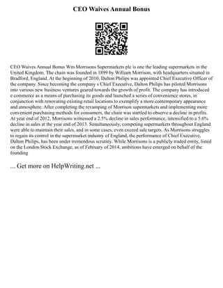 CEO Waives Annual Bonus
CEO Waives Annual Bonus Wm Morrisons Supermarkets plc is one the leading supermarkets in the
United Kingdom. The chain was founded in 1899 by William Morrison, with headquarters situated in
Bradford, England. At the beginning of 2010, Dalton Philips was appointed Chief Executive Officer of
the company. Since becoming the company s Chief Executive, Dalton Philips has piloted Morrisons
into various new business ventures geared towards the growth of profit. The company has introduced
e commerce as a means of purchasing its goods and launched a series of convenience stores, in
conjunction with renovating existing retail locations to exemplify a more contemporary appearance
and atmosphere. After completing the revamping of Morrison supermarkets and implementing more
convenient purchasing methods for consumers, the chain was startled to observe a decline in profits.
At year end of 2012, Morrisons witnessed a 2.5% decline in sales performance, intensified to a 5.6%
decline in sales at the year end of 2013. Simultaneously, competing supermarkets throughout England
were able to maintain their sales, and in some cases, even exceed sale targets. As Morrisons struggles
to regain its control in the supermarket industry of England, the performance of Chief Executive,
Dalton Philips, has been under tremendous scrutiny. While Morrisons is a publicly traded entity, listed
on the London Stock Exchange, as of February of 2014, ambitions have emerged on behalf of the
founding
... Get more on HelpWriting.net ...
 