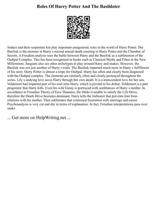 Roles Of Harry Potter And The Basildoter
Snakes and their serpentine kin play important antagonistic roles in the world of Harry Potter. The
Basilisk is the monster in Harry s second annual death courting in Harry Potter and the Chamber of
Secrets. A Freudian analysis sees the battle between Harry and the Basilisk as a sublimation of the
Oedipal Complex. This has been recognized in books such as Classical Myths and Films in the New
Millennium. Jungians also see other archetypes in play around Harry and snakes. However, the
Basilisk was not just another of Harry s trials. The Basilisk imparted much more in Harry s fulfillment
of his story. Harry Potter is almost a trope for Oedipal. Harry has often and clearly been diagnosed
with the Oedipal complex. The elements are similarly often and clearly portrayed throughout the
series. Lily s undying love saves Harry through her own death. It is a transcendent love for her son.
Voldemort had imparted part of his soul onto Harry, which is pivotal to his defeat. Voldemort is a part
progenitor that Harry kills. Even his wife Ginny is portrayed with semblances of Harry s mother. In
accordance to Freudian Theory of Eros Thanatos, the libido is unable to satisfy the Life Drive,
therefore the Death Drive becomes dominant. Harry kills the forbearer that prevents him from
relations with his mother. Then sublimates that continued frustration with marriage and career.
Psychoanalysis is very cut and dry in terms of explanation. In fact, Freudian interpretations pass over
snake
... Get more on HelpWriting.net ...
 