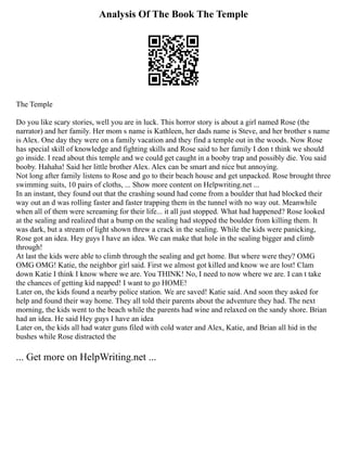 Analysis Of The Book The Temple
The Temple
Do you like scary stories, well you are in luck. This horror story is about a girl named Rose (the
narrator) and her family. Her mom s name is Kathleen, her dads name is Steve, and her brother s name
is Alex. One day they were on a family vacation and they find a temple out in the woods. Now Rose
has special skill of knowledge and fighting skills and Rose said to her family I don t think we should
go inside. I read about this temple and we could get caught in a booby trap and possibly die. You said
booby. Hahaha! Said her little brother Alex. Alex can be smart and nice but annoying.
Not long after family listens to Rose and go to their beach house and get unpacked. Rose brought three
swimming suits, 10 pairs of cloths, ... Show more content on Helpwriting.net ...
In an instant, they found out that the crashing sound had come from a boulder that had blocked their
way out an d was rolling faster and faster trapping them in the tunnel with no way out. Meanwhile
when all of them were screaming for their life... it all just stopped. What had happened? Rose looked
at the sealing and realized that a bump on the sealing had stopped the boulder from killing them. It
was dark, but a stream of light shown threw a crack in the sealing. While the kids were panicking,
Rose got an idea. Hey guys I have an idea. We can make that hole in the sealing bigger and climb
through!
At last the kids were able to climb through the sealing and get home. But where were they? OMG
OMG OMG! Katie, the neighbor girl said. First we almost got killed and know we are lost! Clam
down Katie I think I know where we are. You THINK! No, I need to now where we are. I can t take
the chances of getting kid napped! I want to go HOME!
Later on, the kids found a nearby police station. We are saved! Katie said. And soon they asked for
help and found their way home. They all told their parents about the adventure they had. The next
morning, the kids went to the beach while the parents had wine and relaxed on the sandy shore. Brian
had an idea. He said Hey guys I have an idea
Later on, the kids all had water guns filed with cold water and Alex, Katie, and Brian all hid in the
bushes while Rose distracted the
... Get more on HelpWriting.net ...
 