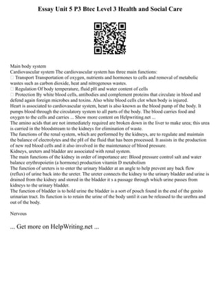 Essay Unit 5 P3 Btec Level 3 Health and Social Care
Main body system
Cardiovascular system The cardiovascular system has three main functions:
 Transport Transportation of oxygen, nutrients and hormones to cells and removal of metabolic
wastes such as carbon dioxide, heat and nitrogenous wastes.
 Regulation Of body temperature, fluid pH and water content of cells
 Protection By white blood cells, antibodies and complement proteins that circulate in blood and
defend again foreign microbes and toxins. Also white blood cells clot when body is injured.
Heart is associated to cardiovascular system, heart is also known as the blood pump of the body. It
pumps blood through the circulatory system to all parts of the body. The blood carries food and
oxygen to the cells and carries ... Show more content on Helpwriting.net ...
The amino acids that are not immediately required are broken down in the liver to make urea; this urea
is carried in the bloodstream to the kidneys for elimination of waste.
The functions of the renal system, which are performed by the kidneys, are to regulate and maintain
the balance of electrolytes and the pH of the fluid that has been processed. It assists in the production
of new red blood cells and it also involved in the maintenance of blood pressure.
Kidneys, ureters and bladder are associated with renal system.
The main functions of the kidney in order of importance are: Blood pressure control salt and water
balance erythropoietin (a hormone) production vitamin D metabolism
The function of ureters is to enter the urinary bladder at an angle to help prevent any back flow
(reflux) of urine back into the ureter. The ureter connects the kidney to the urinary bladder and urine is
drained from the kidney and stored in the bladder it s a passage through which urine passes from
kidneys to the urinary bladder.
The function of bladder is to hold urine the bladder is a sort of pouch found in the end of the genito
urinarian tract. Its function is to retain the urine of the body until it can be released to the urethra and
out of the body.
Nervous
... Get more on HelpWriting.net ...
 