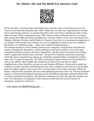 Dr. Abbott s Sin And The Battle For America s Soul
By the year 2015, it has been long since brothels have lined the streets of well known cities to the
extent in which they did during the early 1900 s. While there are still a few legal brothels in Nevada
and in some foreign countries, we usually find similar sorts in the forms of gentleman clubs or strip
clubs nowadays. When examining the early 1900 s and our current modernity, there are, of course,
both extreme and subtle similarities and differences. In Karen Abbott s novel, Sin in the Second City:
Madams, Ministers, Playboys and the Battle for America s Soul, there is no pronounced comparison of
our modern world with the one of the past, but we can insightfully see that we are not so different.
Prostitution, sex trafficking, drugs, ... Show more content on Helpwriting.net ...
The changes resulting in a more modern America were: emergence of big business and industrial
systems, immigration, urbanization, and the challenge to faith and confidence. First of all, many
immigrants traveled to America, the land of opportunity, with their hearts and minds set on finding
work to support their families and to start anew. The growth of railroads created towns and cities,
which then grew as big businesses sprung up, and finally expanded further as immigrants invaded
these cities in search of cheap jobs. The inflow of foreigners caused Americans to be resentful and
move to the suburbs. Many middle class people did not want to live near the new ethnic
neighborhoods as they feared the varying races and religious affiliations. This growth in modernity
resulted in a positive growth in technological devices such as telephones and street cars. On the other
hand, the negative aspects, such as how cities were becoming overcrowded, unsanitary, filled with
disease, and politically corrupted, may have outweighed the good parts of the city. The most important
aspects, revolved around Europeans opening saloons and Madams and pimps opening brothels, both
of which contributed to revolutions with churches, temperance activists, anti cigarette reformers and
more. The importance of immigration in this situation results from the excessive number of
immigrants compared to American s
... Get more on HelpWriting.net ...
 