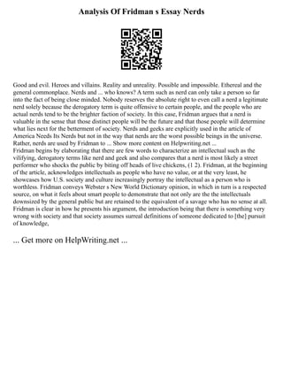 Analysis Of Fridman s Essay Nerds
Good and evil. Heroes and villains. Reality and unreality. Possible and impossible. Ethereal and the
general commonplace. Nerds and ... who knows? A term such as nerd can only take a person so far
into the fact of being close minded. Nobody reserves the absolute right to even call a nerd a legitimate
nerd solely because the derogatory term is quite offensive to certain people, and the people who are
actual nerds tend to be the brighter faction of society. In this case, Fridman argues that a nerd is
valuable in the sense that those distinct people will be the future and that those people will determine
what lies next for the betterment of society. Nerds and geeks are explicitly used in the article of
America Needs Its Nerds but not in the way that nerds are the worst possible beings in the universe.
Rather, nerds are used by Fridman to ... Show more content on Helpwriting.net ...
Fridman begins by elaborating that there are few words to characterize an intellectual such as the
vilifying, derogatory terms like nerd and geek and also compares that a nerd is most likely a street
performer who shocks the public by biting off heads of live chickens, (1 2). Fridman, at the beginning
of the article, acknowledges intellectuals as people who have no value, or at the very least, he
showcases how U.S. society and culture increasingly portray the intellectual as a person who is
worthless. Fridman conveys Webster s New World Dictionary opinion, in which in turn is a respected
source, on what it feels about smart people to demonstrate that not only are the the intellectuals
downsized by the general public but are retained to the equivalent of a savage who has no sense at all.
Fridman is clear in how he presents his argument, the introduction being that there is something very
wrong with society and that society assumes surreal definitions of someone dedicated to [the] pursuit
of knowledge,
... Get more on HelpWriting.net ...
 